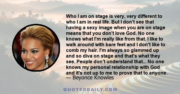 Who I am on stage is very, very different to who I am in real life. But I don't see that having a sexy image when you are on stage means that you don't love God. No one knows what I'm really like from that. I like to