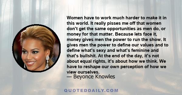 Women have to work much harder to make it in this world. It really pisses me off that women don't get the same opportunities as men do, or money for that matter. Because lets face it, money gives men the power to run