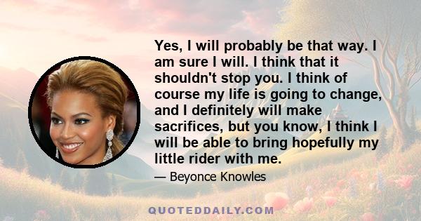 Yes, I will probably be that way. I am sure I will. I think that it shouldn't stop you. I think of course my life is going to change, and I definitely will make sacrifices, but you know, I think I will be able to bring