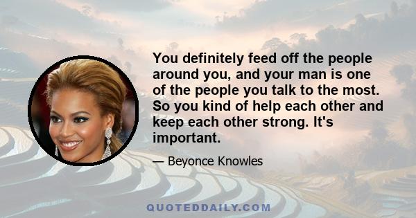 You definitely feed off the people around you, and your man is one of the people you talk to the most. So you kind of help each other and keep each other strong. It's important.