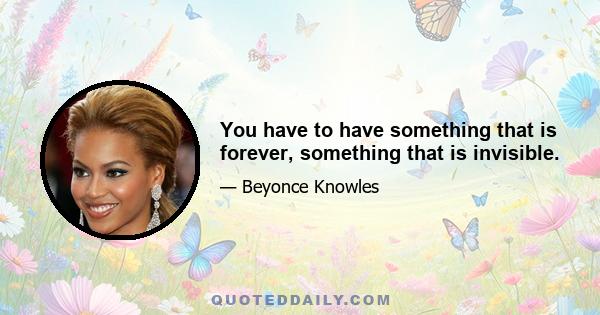 You have to have something that is forever, something that is invisible.