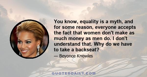 You know, equality is a myth, and for some reason, everyone accepts the fact that women don't make as much money as men do. I don't understand that. Why do we have to take a backseat? I truly believe that women should