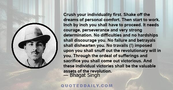 Crush your individuality first. Shake off the dreams of personal comfort. Then start to work. Inch by inch you shall have to proceed. It needs courage, perseverance and very strong determination. No difficulties and no