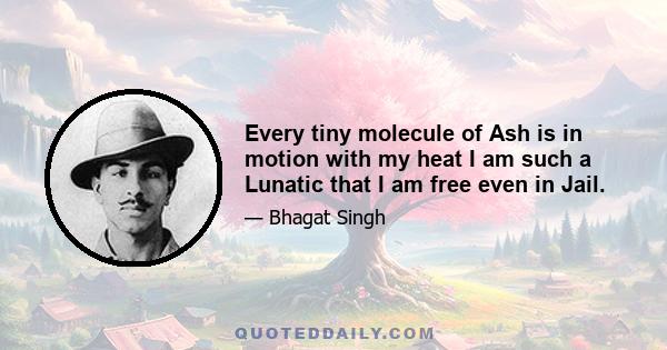 Every tiny molecule of Ash is in motion with my heat I am such a Lunatic that I am free even in Jail.