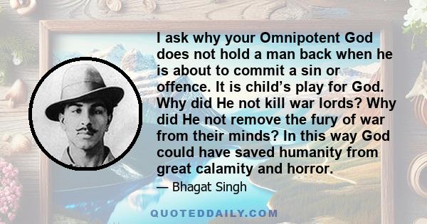 I ask why your Omnipotent God does not hold a man back when he is about to commit a sin or offence. It is child’s play for God. Why did He not kill war lords? Why did He not remove the fury of war from their minds? In