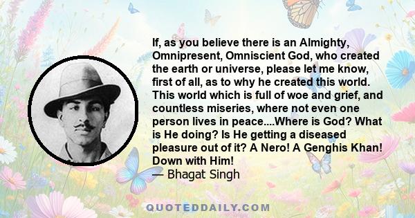 If, as you believe there is an Almighty, Omnipresent, Omniscient God, who created the earth or universe, please let me know, first of all, as to why he created this world. This world which is full of woe and grief, and