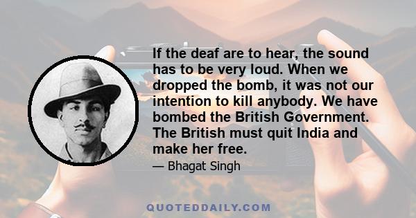 If the deaf are to hear, the sound has to be very loud. When we dropped the bomb, it was not our intention to kill anybody. We have bombed the British Government. The British must quit India and make her free.