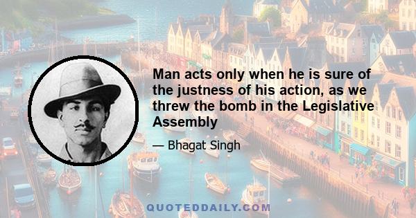 Man acts only when he is sure of the justness of his action, as we threw the bomb in the Legislative Assembly