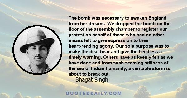 The bomb was necessary to awaken England from her dreams. We dropped the bomb on the floor of the assembly chamber to register our protest on behalf of those who had no other means left to give expression to their