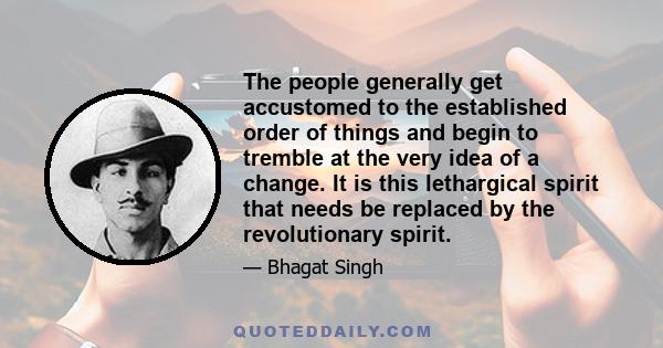 The people generally get accustomed to the established order of things and begin to tremble at the very idea of a change. It is this lethargical spirit that needs be replaced by the revolutionary spirit.