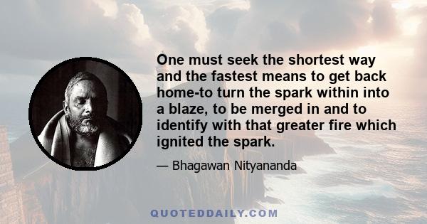 One must seek the shortest way and the fastest means to get back home-to turn the spark within into a blaze, to be merged in and to identify with that greater fire which ignited the spark.