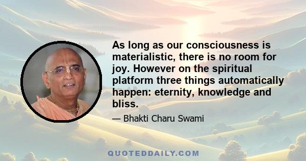 As long as our consciousness is materialistic, there is no room for joy. However on the spiritual platform three things automatically happen: eternity, knowledge and bliss.