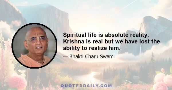 Spiritual life is absolute reality. Krishna is real but we have lost the ability to realize him.