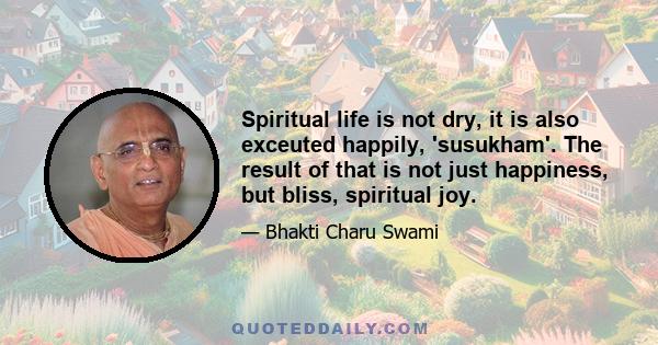 Spiritual life is not dry, it is also exceuted happily, 'susukham'. The result of that is not just happiness, but bliss, spiritual joy.