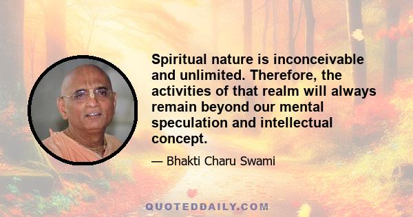 Spiritual nature is inconceivable and unlimited. Therefore, the activities of that realm will always remain beyond our mental speculation and intellectual concept.