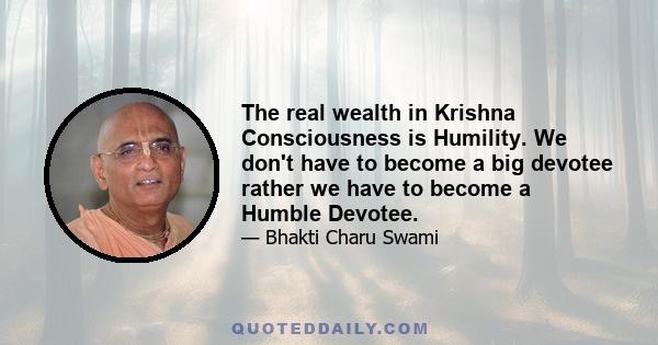 The real wealth in Krishna Consciousness is Humility. We don't have to become a big devotee rather we have to become a Humble Devotee.