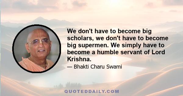 We don't have to become big scholars, we don't have to become big supermen. We simply have to become a humble servant of Lord Krishna.