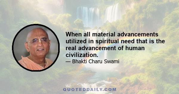 When all material advancements utilized in spiritual need that is the real advancement of human civilization.