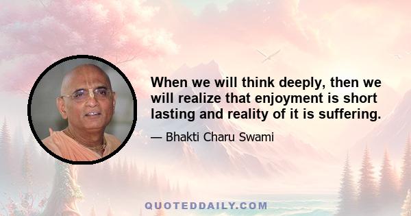 When we will think deeply, then we will realize that enjoyment is short lasting and reality of it is suffering.