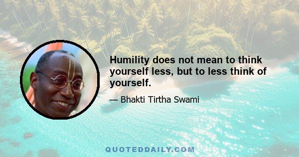 Humility does not mean to think yourself less, but to less think of yourself.