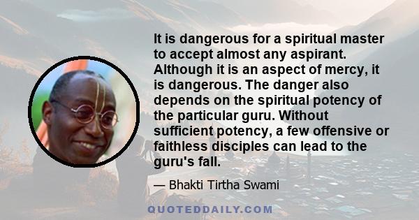 It is dangerous for a spiritual master to accept almost any aspirant. Although it is an aspect of mercy, it is dangerous. The danger also depends on the spiritual potency of the particular guru. Without sufficient