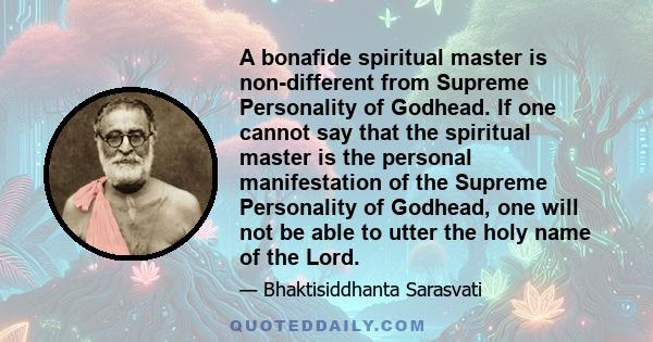 A bonafide spiritual master is non-different from Supreme Personality of Godhead. If one cannot say that the spiritual master is the personal manifestation of the Supreme Personality of Godhead, one will not be able to