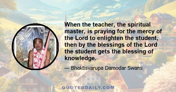 When the teacher, the spiritual master, is praying for the mercy of the Lord to enlighten the student, then by the blessings of the Lord the student gets the blessing of knowledge.