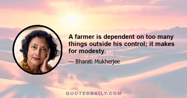 A farmer is dependent on too many things outside his control; it makes for modesty.