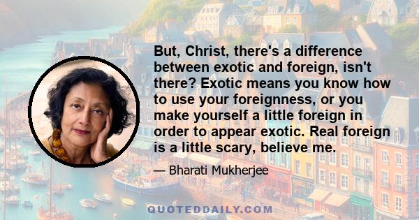 But, Christ, there's a difference between exotic and foreign, isn't there? Exotic means you know how to use your foreignness, or you make yourself a little foreign in order to appear exotic. Real foreign is a little