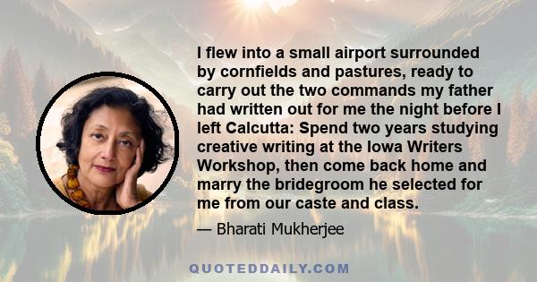 I flew into a small airport surrounded by cornfields and pastures, ready to carry out the two commands my father had written out for me the night before I left Calcutta: Spend two years studying creative writing at the