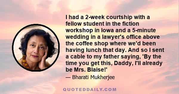 I had a 2-week courtship with a fellow student in the fiction workshop in Iowa and a 5-minute wedding in a lawyer's office above the coffee shop where we'd been having lunch that day. And so I sent a cable to my father