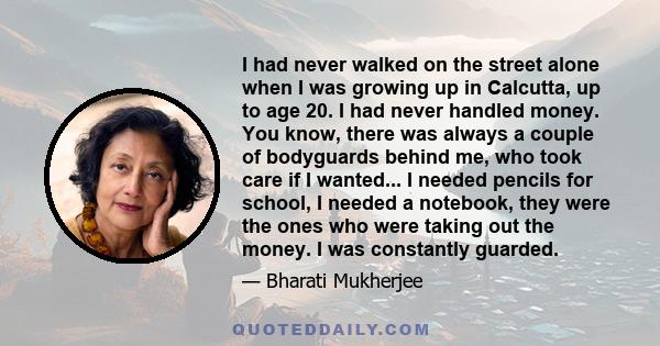 I had never walked on the street alone when I was growing up in Calcutta, up to age 20. I had never handled money. You know, there was always a couple of bodyguards behind me, who took care if I wanted... I needed