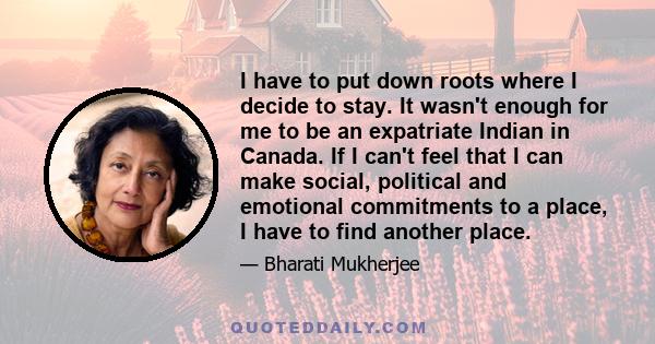 I have to put down roots where I decide to stay. It wasn't enough for me to be an expatriate Indian in Canada. If I can't feel that I can make social, political and emotional commitments to a place, I have to find