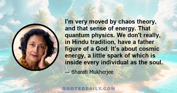 I'm very moved by chaos theory, and that sense of energy. That quantum physics. We don't really, in Hindu tradition, have a father figure of a God. It's about cosmic energy, a little spark of which is inside every