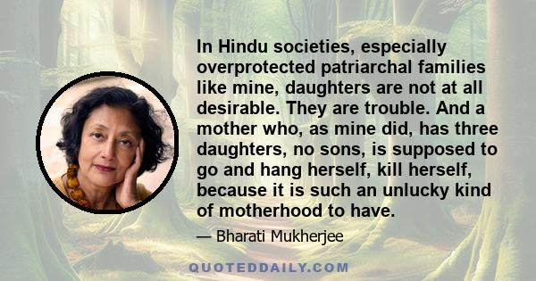 In Hindu societies, especially overprotected patriarchal families like mine, daughters are not at all desirable. They are trouble. And a mother who, as mine did, has three daughters, no sons, is supposed to go and hang