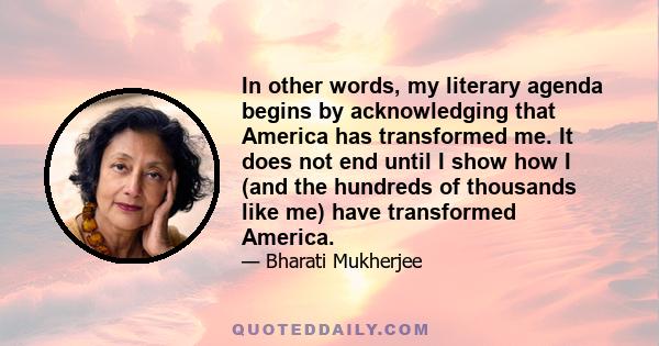 In other words, my literary agenda begins by acknowledging that America has transformed me. It does not end until I show how I (and the hundreds of thousands like me) have transformed America.