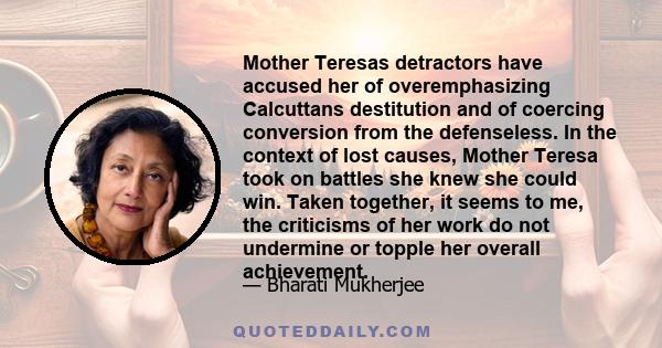 Mother Teresas detractors have accused her of overemphasizing Calcuttans destitution and of coercing conversion from the defenseless. In the context of lost causes, Mother Teresa took on battles she knew she could win.