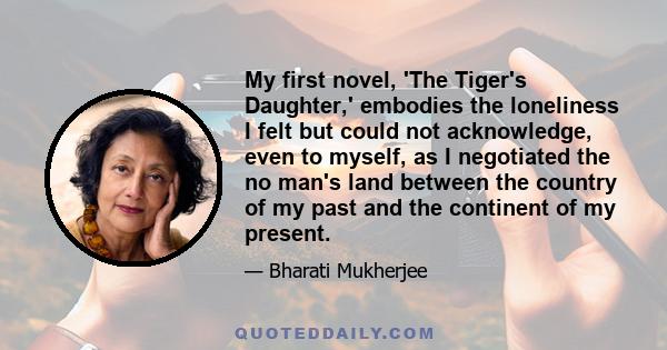 My first novel, 'The Tiger's Daughter,' embodies the loneliness I felt but could not acknowledge, even to myself, as I negotiated the no man's land between the country of my past and the continent of my present.