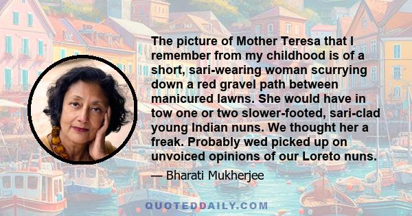 The picture of Mother Teresa that I remember from my childhood is of a short, sari-wearing woman scurrying down a red gravel path between manicured lawns. She would have in tow one or two slower-footed, sari-clad young