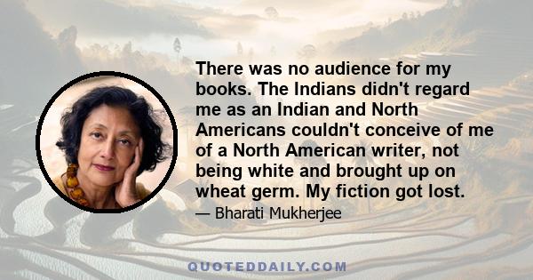 There was no audience for my books. The Indians didn't regard me as an Indian and North Americans couldn't conceive of me of a North American writer, not being white and brought up on wheat germ. My fiction got lost.