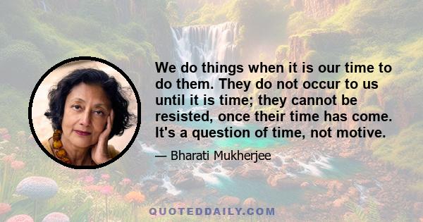 We do things when it is our time to do them. They do not occur to us until it is time; they cannot be resisted, once their time has come. It's a question of time, not motive.