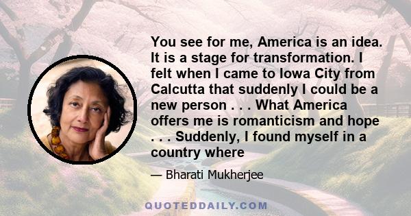 You see for me, America is an idea. It is a stage for transformation. I felt when I came to Iowa City from Calcutta that suddenly I could be a new person . . . What America offers me is romanticism and hope . . .