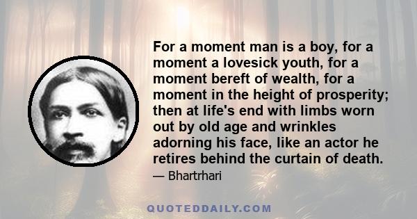 For a moment man is a boy, for a moment a lovesick youth, for a moment bereft of wealth, for a moment in the height of prosperity; then at life's end with limbs worn out by old age and wrinkles adorning his face, like