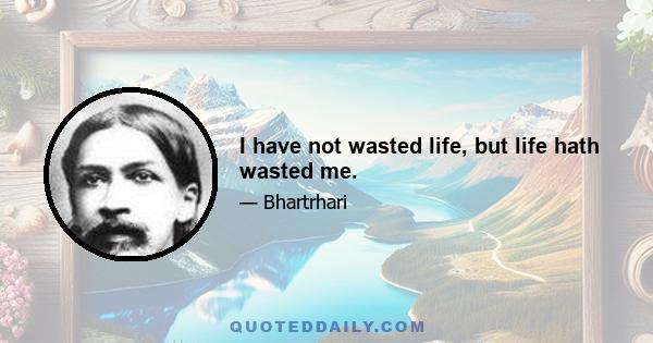 I have not wasted life, but life hath wasted me.