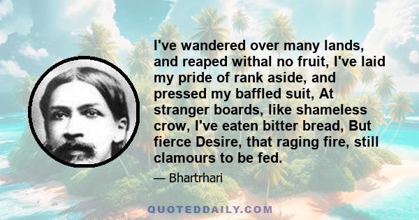 I've wandered over many lands, and reaped withal no fruit, I've laid my pride of rank aside, and pressed my baffled suit, At stranger boards, like shameless crow, I've eaten bitter bread, But fierce Desire, that raging