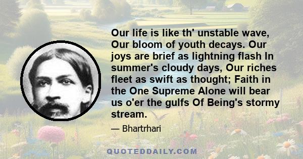 Our life is like th' unstable wave, Our bloom of youth decays. Our joys are brief as lightning flash In summer's cloudy days, Our riches fleet as swift as thought; Faith in the One Supreme Alone will bear us o'er the