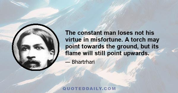 The constant man loses not his virtue in misfortune. A torch may point towards the ground, but its flame will still point upwards.