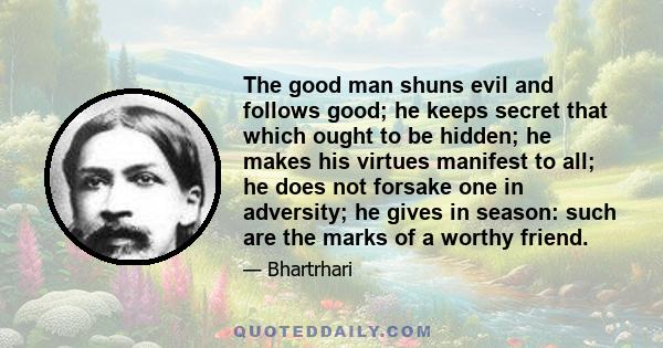 The good man shuns evil and follows good; he keeps secret that which ought to be hidden; he makes his virtues manifest to all; he does not forsake one in adversity; he gives in season: such are the marks of a worthy