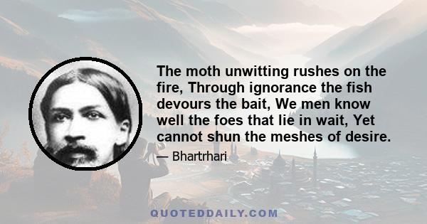 The moth unwitting rushes on the fire, Through ignorance the fish devours the bait, We men know well the foes that lie in wait, Yet cannot shun the meshes of desire.