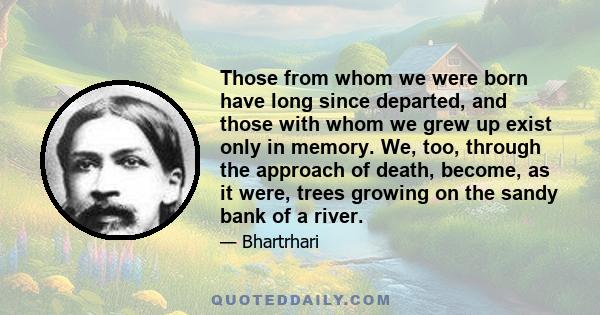 Those from whom we were born have long since departed, and those with whom we grew up exist only in memory. We, too, through the approach of death, become, as it were, trees growing on the sandy bank of a river.